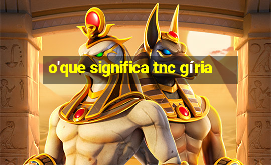 o'que significa tnc gíria