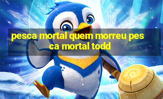 pesca mortal quem morreu pesca mortal todd