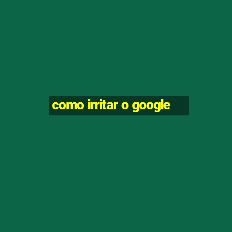 como irritar o google