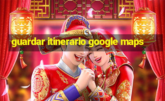 guardar itinerario google maps