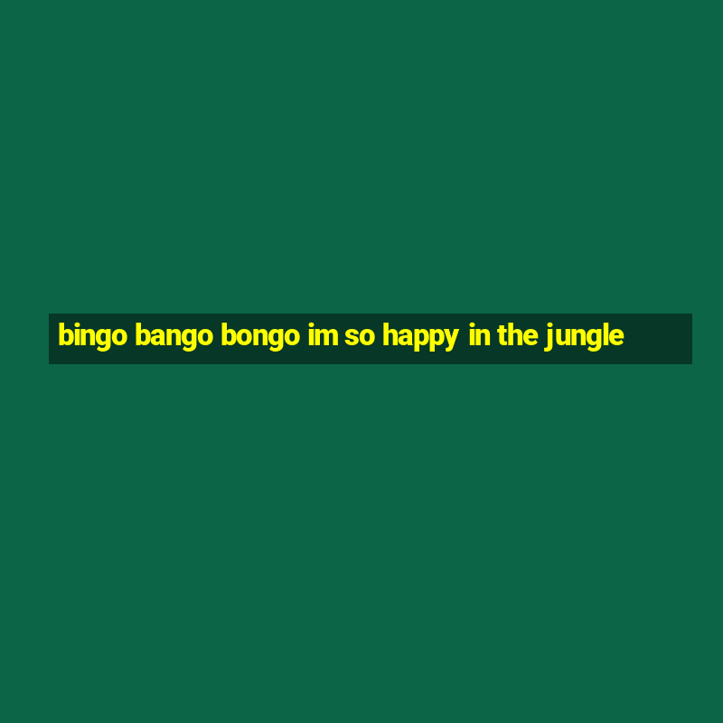 bingo bango bongo im so happy in the jungle