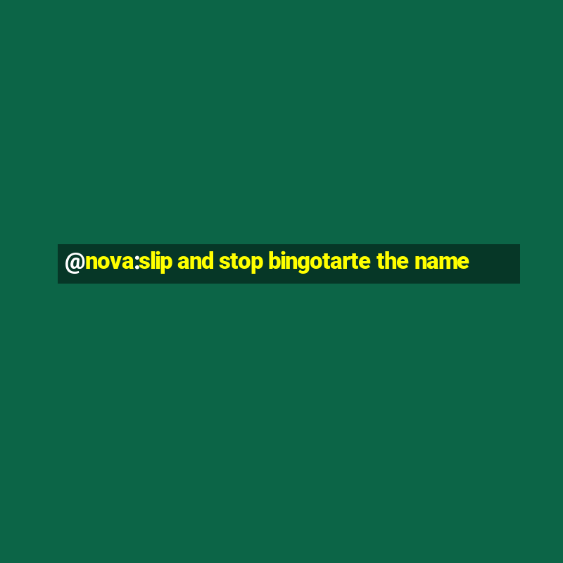 @nova:slip and stop bingotarte the name